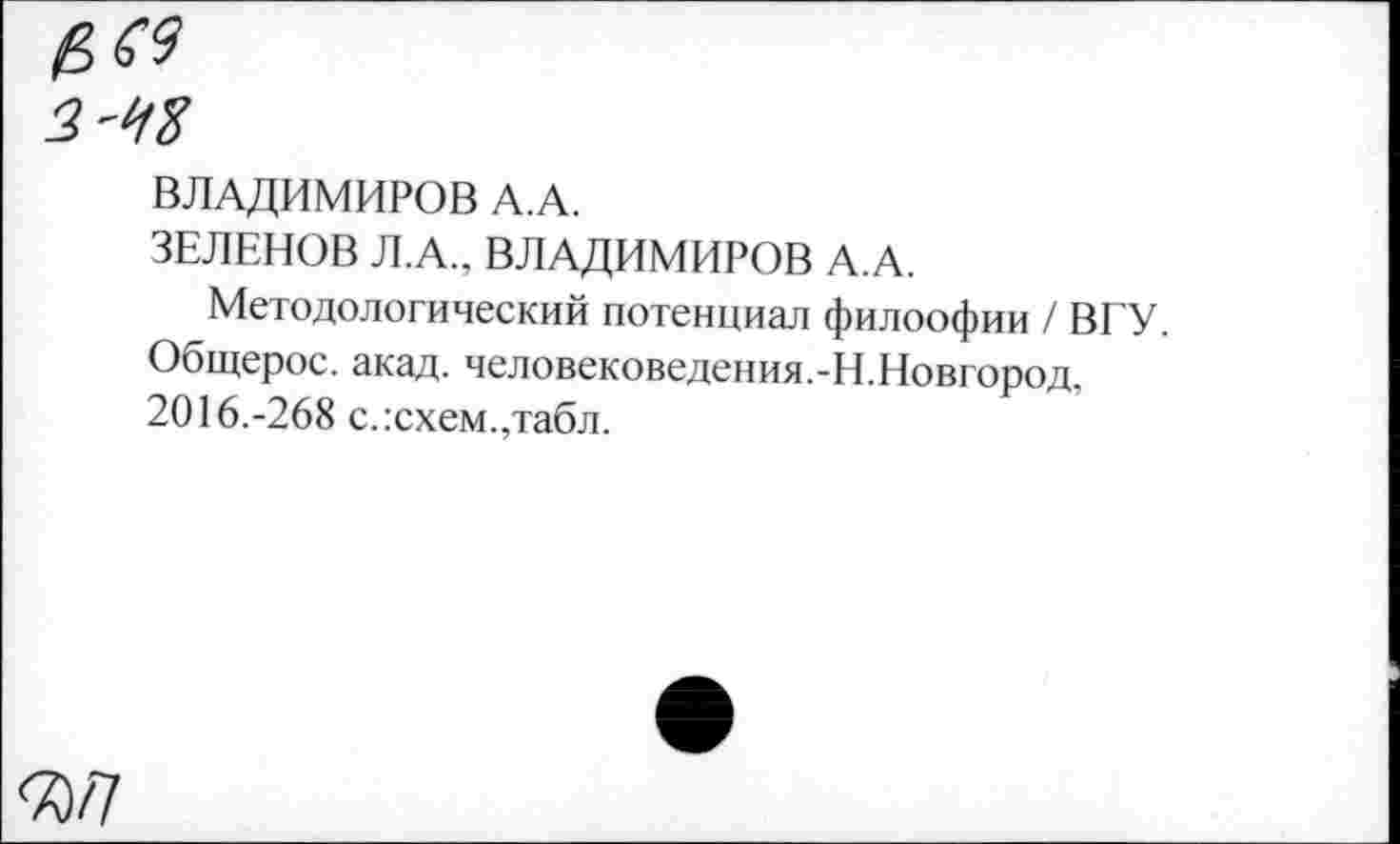 ﻿2'Ю
ВЛАДИМИРОВ А.А.
ЗЕЛЕНОВ Л.А., ВЛАДИМИРОВ А.А.
Методологический потенциал филоофии / ВГУ. Общерос. акад. человековедения.-Н.Новгород, 2016.-268 с.:схем.,табл.